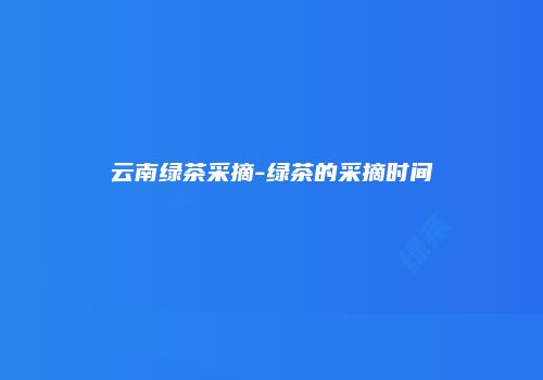 云南绿茶采摘-绿茶的采摘时间