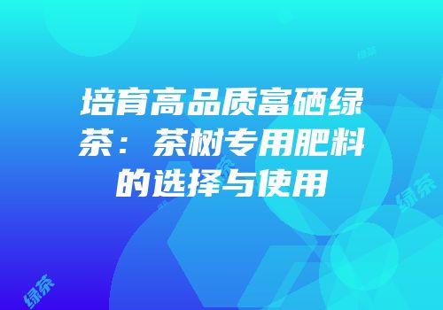 培育高品质富硒绿茶：茶树专用肥料的选择与使用