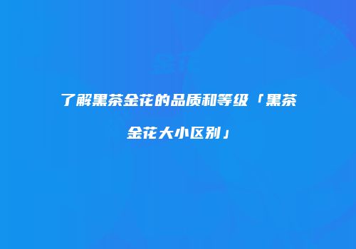 了解黑茶金花的品质和等级「黑茶金花大小区别」