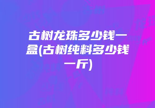 古树龙珠多少钱一盒(古树纯料多少钱一斤)
