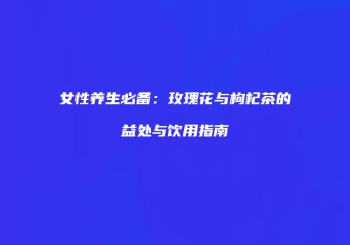 女性养生必备：玫瑰花与枸杞茶的益处与饮用指南