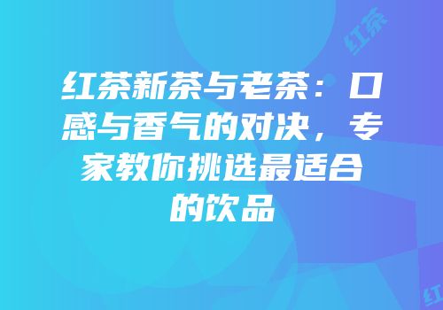 红茶新茶与老茶：口感与香气的对决，专家教你挑选最适合的饮品
