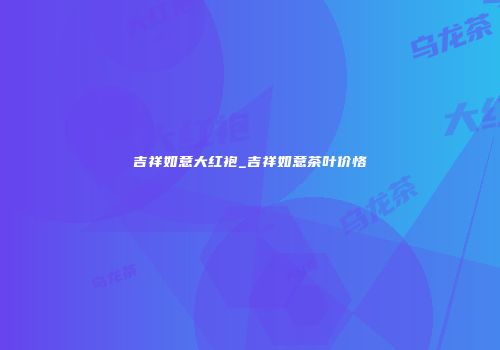 吉祥如意大红袍_吉祥如意茶叶价恪