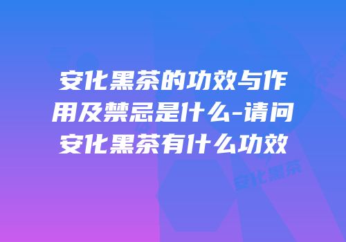 安化黑茶的功效与作用及禁忌是什么-请问安化黑茶有什么功效