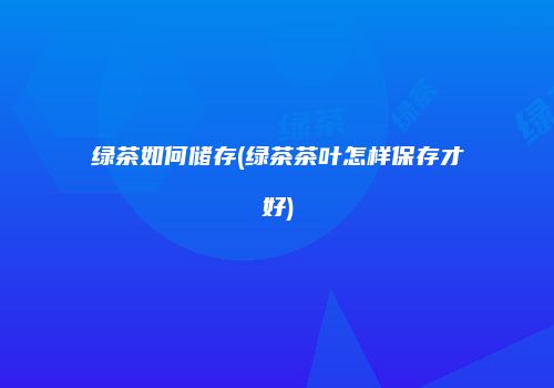 绿茶如何储存(绿茶茶叶怎样保存才好)