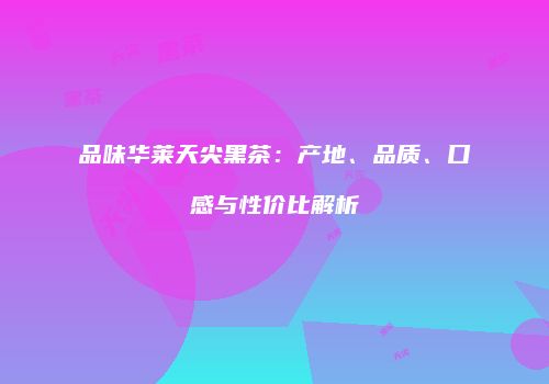 品味华莱天尖黑茶：产地、品质、口感与性价比解析