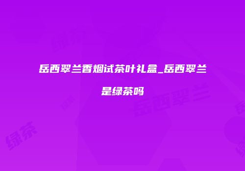 岳西翠兰香烟试茶叶礼盒_岳西翠兰是绿茶吗