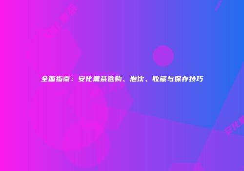 全面指南：安化黑茶选购、泡饮、收藏与保存技巧