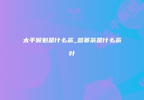 太平猴魁是什么茶_参赛茶是什么茶叶