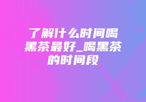 了解什么时间喝黑茶最好_喝黑茶的时间段