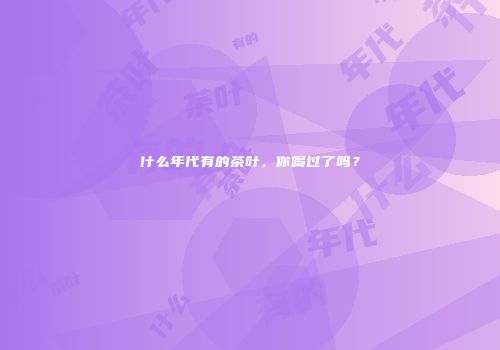 什么年代有的茶叶，你喝过了吗？