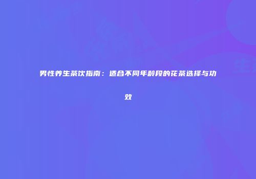 男性养生茶饮指南：适合不同年龄段的花茶选择与功效