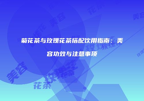 菊花茶与玫瑰花茶搭配饮用指南：美容功效与注意事项