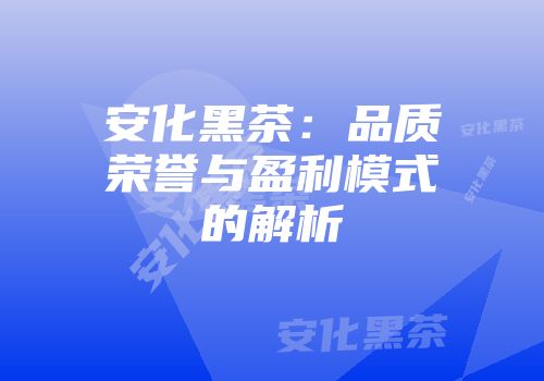 安化黑茶：品质荣誉与盈利模式的解析