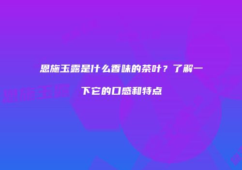 恩施玉露是什么香味的茶叶？了解一下它的口感和特点