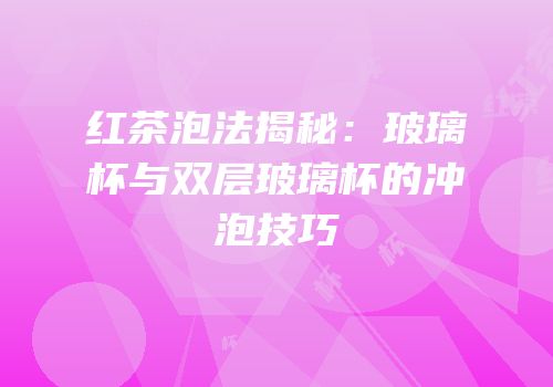 红茶泡法揭秘：玻璃杯与双层玻璃杯的冲泡技巧