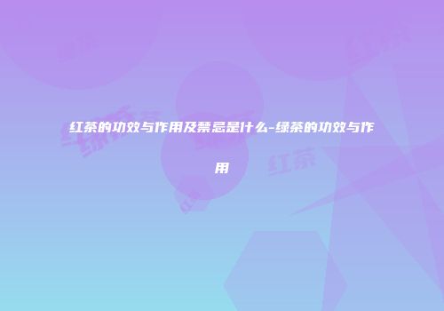 红茶的功效与作用及禁忌是什么-绿茶的功效与作用