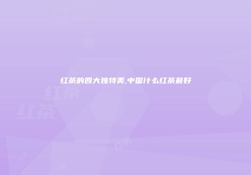 红茶的四大独特美,中国什么红茶最好