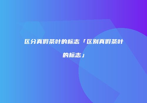 区分真假茶叶的标志「区别真假茶叶的标志」