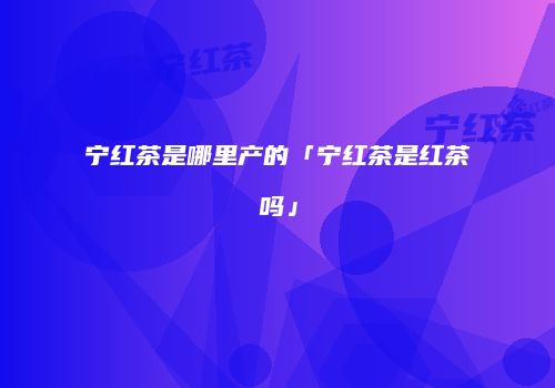宁红茶是哪里产的「宁红茶是红茶吗」