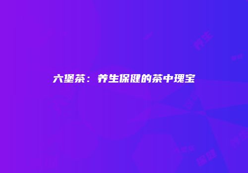 六堡茶：养生保健的茶中瑰宝