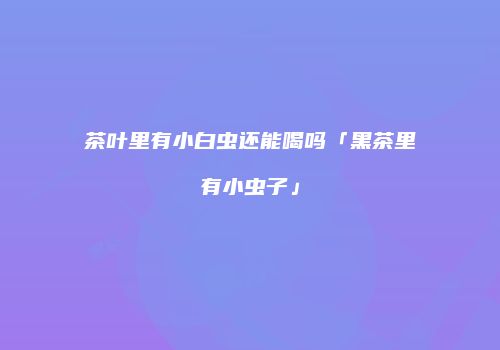 茶叶里有小白虫还能喝吗「黑茶里有小虫子」