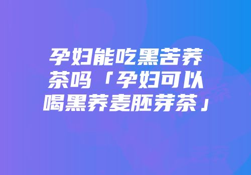 孕妇能吃黑苦荞茶吗「孕妇可以喝黑荞麦胚芽茶」