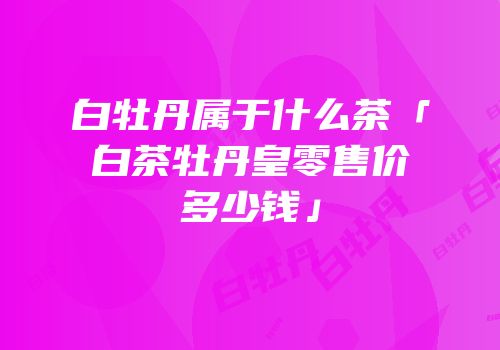 白牡丹属于什么茶「白茶牡丹皇零售价多少钱」