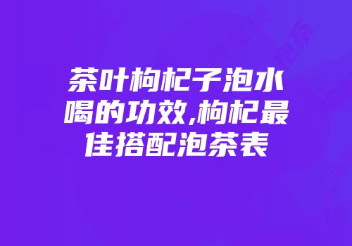 茶叶枸杞子泡水喝的功效,枸杞最佳搭配泡茶表