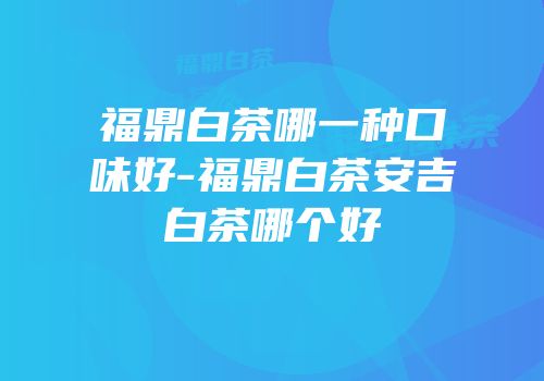 福鼎白茶哪一种口味好-福鼎白茶安吉白茶哪个好