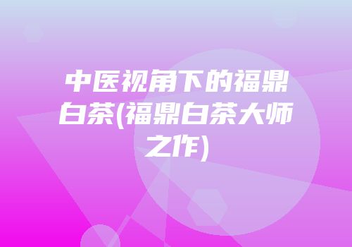 中医视角下的福鼎白茶(福鼎白茶大师之作)