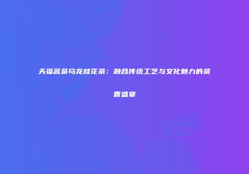 天福茗茶乌龙桂花茶：融合传统工艺与文化魅力的茶香盛宴