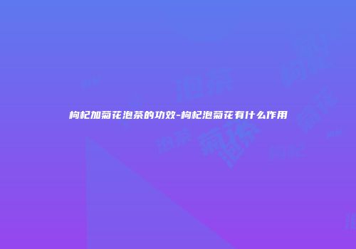 枸杞加菊花泡茶的功效-枸杞泡菊花有什么作用