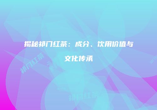 揭秘祁门红茶：成分、饮用价值与文化传承