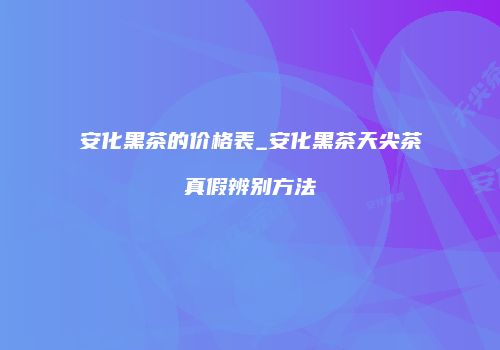 安化黑茶的价格表_安化黑茶天尖茶真假辨别方法