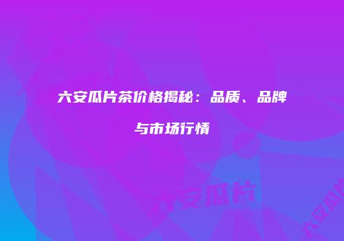 六安瓜片茶价格揭秘：品质、品牌与市场行情