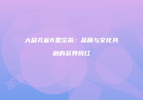 大益孔雀6星沱茶：品质与文化共融的茶界网红