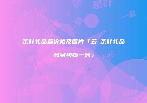 茶叶礼品盒价格及图片「云璟茶叶礼品盒多少钱一盒」