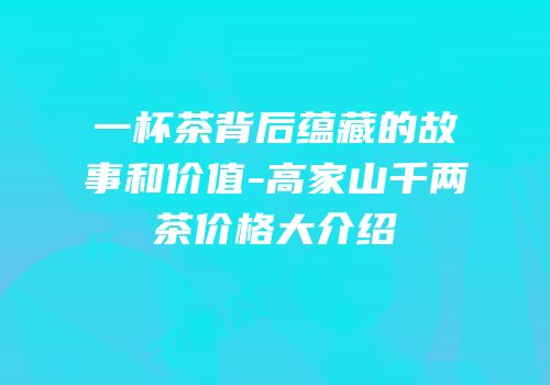 一杯茶背后蕴藏的故事和价值-高家山千两茶价格大介绍