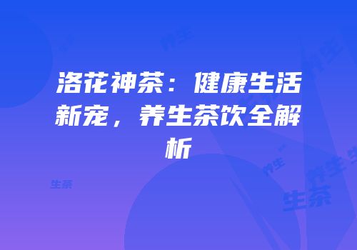 洛花神茶：健康生活新宠，养生茶饮全解析