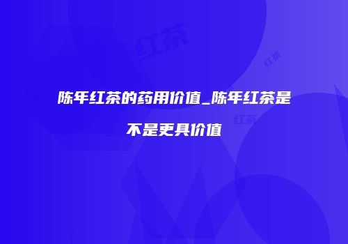 陈年红茶的药用价值_陈年红茶是不是更具价值