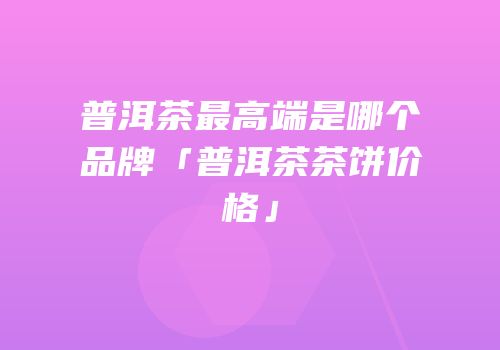 普洱茶最高端是哪个品牌「普洱茶茶饼价格」