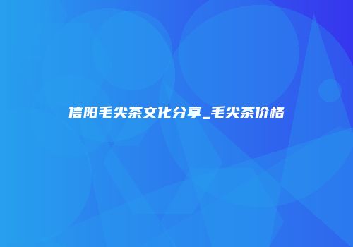 信阳毛尖茶文化分享_毛尖茶价格