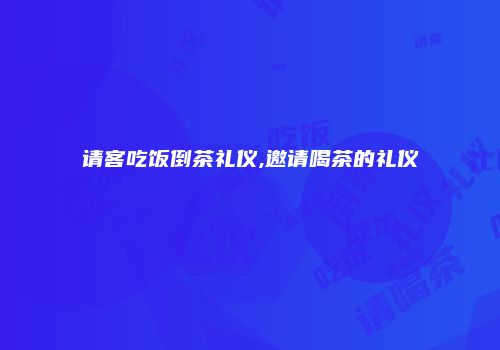 请客吃饭倒茶礼仪,邀请喝茶的礼仪
