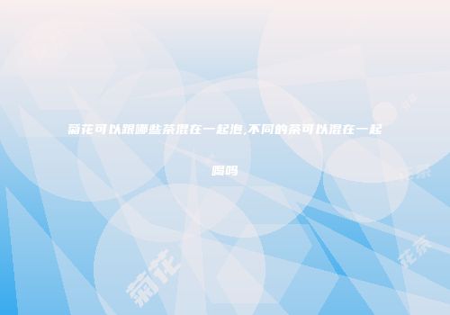 菊花可以跟哪些茶混在一起泡,不同的茶可以混在一起喝吗
