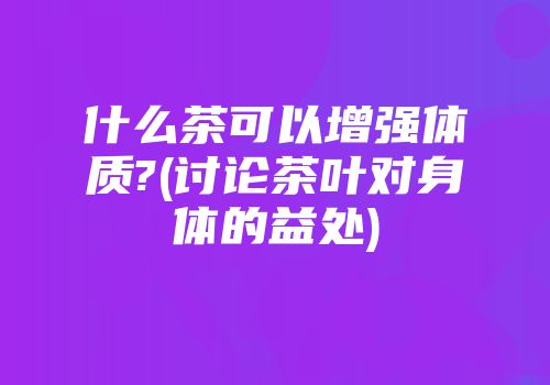 什么茶可以增强体质?(讨论茶叶对身体的益处)