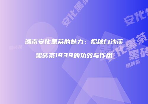 湖南安化黑茶的魅力：揭秘白沙溪黑砖茶1939的功效与作用