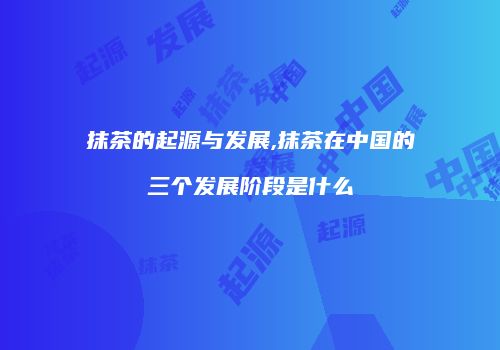 抹茶的起源与发展,抹茶在中国的三个发展阶段是什么