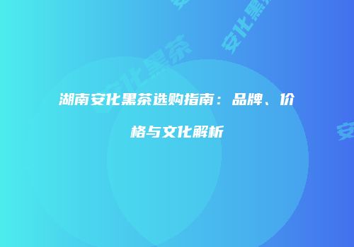 湖南安化黑茶选购指南：品牌、价格与文化解析