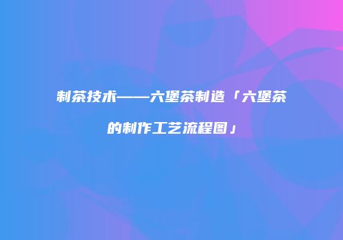 制茶技术——六堡茶制造「六堡茶的制作工艺流程图」